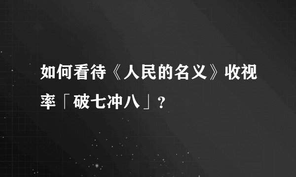 如何看待《人民的名义》收视率「破七冲八」？