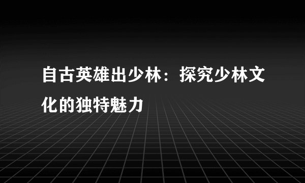 自古英雄出少林：探究少林文化的独特魅力