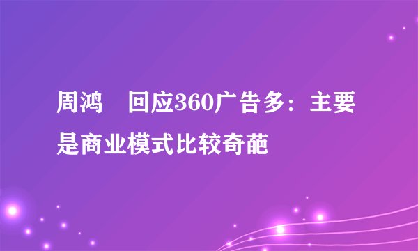 周鸿祎回应360广告多：主要是商业模式比较奇葩