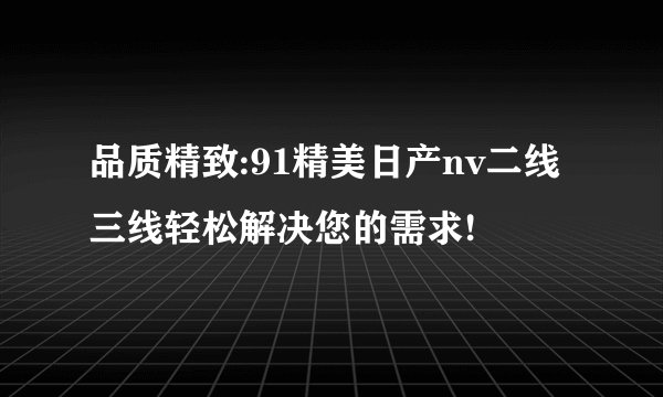 品质精致:91精美日产nv二线三线轻松解决您的需求!