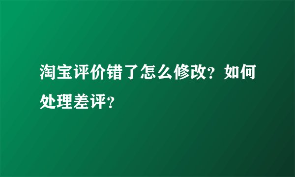 淘宝评价错了怎么修改？如何处理差评？