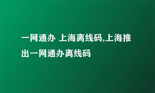一网通办 上海离线码,上海推出一网通办离线码