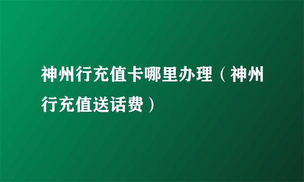 神州行充值卡哪里办理（神州行充值送话费）