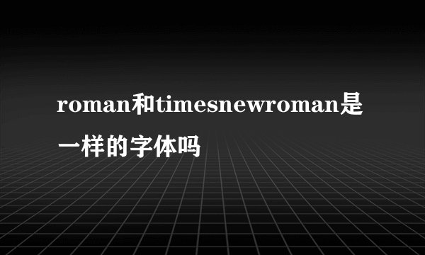 roman和timesnewroman是一样的字体吗