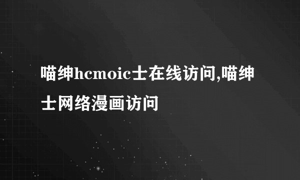 喵绅hcmoic士在线访问,喵绅士网络漫画访问