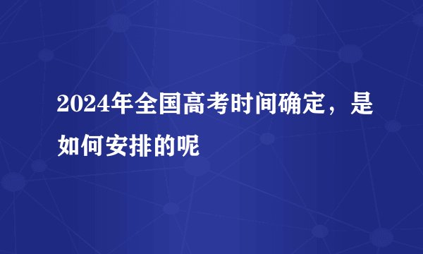 2024年全国高考时间确定，是如何安排的呢