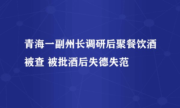 青海一副州长调研后聚餐饮酒被查 被批酒后失德失范