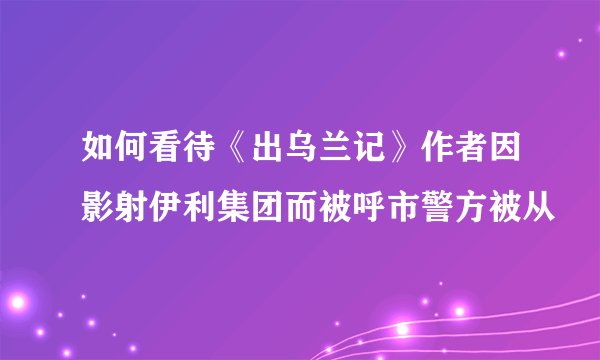 如何看待《出乌兰记》作者因影射伊利集团而被呼市警方被从