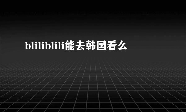 bliliblili能去韩国看么