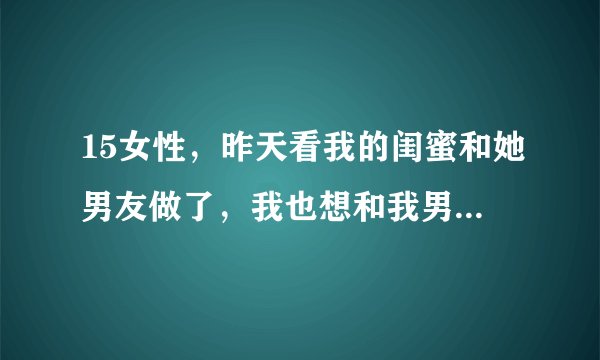15女性，昨天看我的闺蜜和她男友做了，我也想和我男友做，我该如何表达？