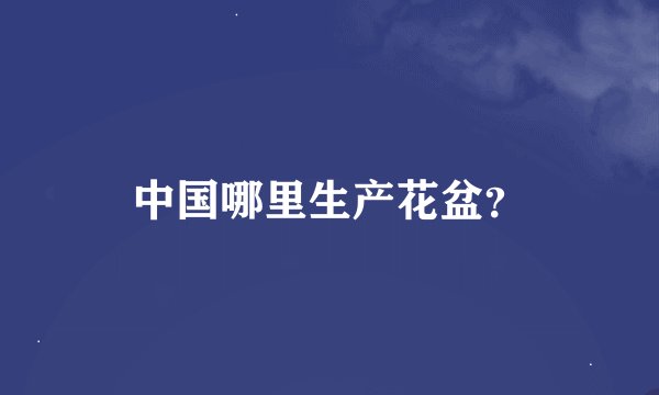 中国哪里生产花盆？