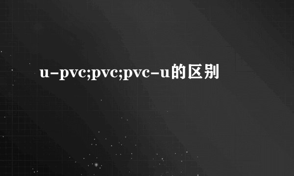 u-pvc;pvc;pvc-u的区别