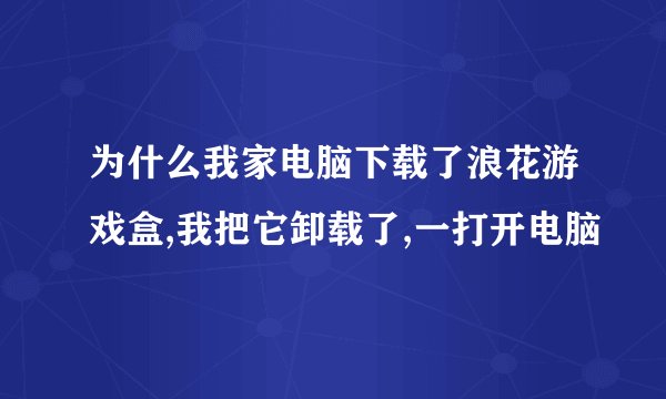 为什么我家电脑下载了浪花游戏盒,我把它卸载了,一打开电脑