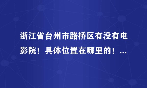 浙江省台州市路桥区有没有电影院！具体位置在哪里的！谁有更详细的信息，烦大家告知！3Q!!!!
