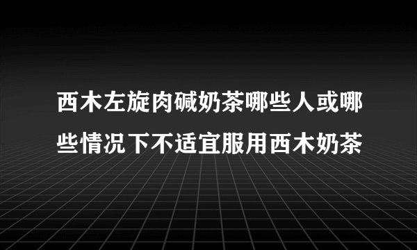 西木左旋肉碱奶茶哪些人或哪些情况下不适宜服用西木奶茶