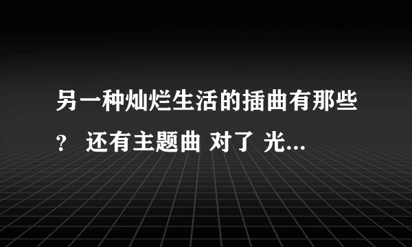 另一种灿烂生活的插曲有那些？ 还有主题曲 对了 光和效应 QQ音乐查不到啊
