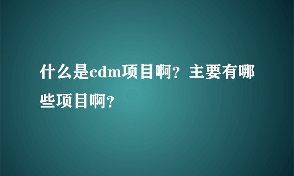 什么是cdm项目啊？主要有哪些项目啊？