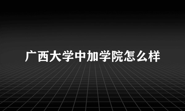 广西大学中加学院怎么样