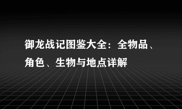 御龙战记图鉴大全：全物品、角色、生物与地点详解