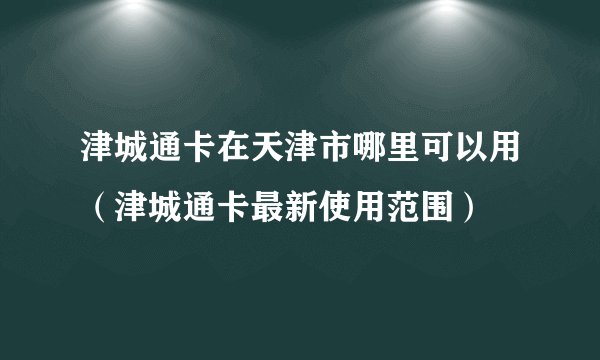 津城通卡在天津市哪里可以用（津城通卡最新使用范围）