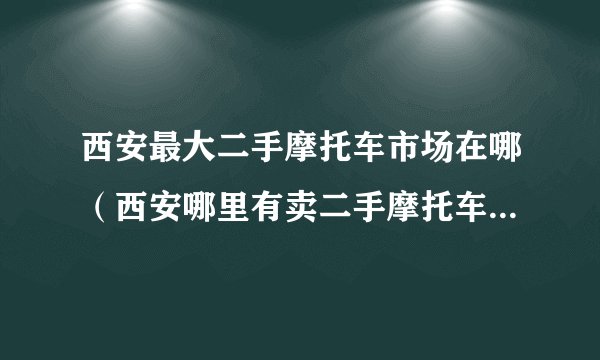 西安最大二手摩托车市场在哪（西安哪里有卖二手摩托车的市场）