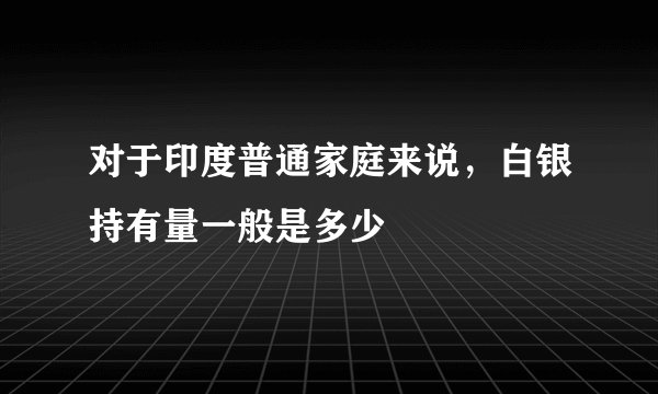 对于印度普通家庭来说，白银持有量一般是多少
