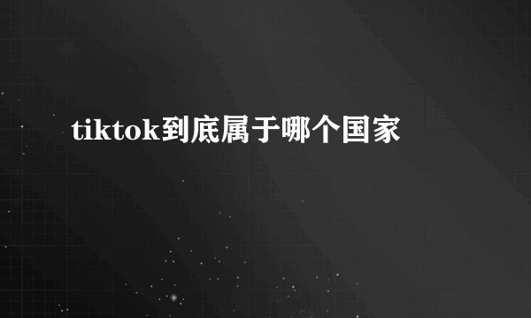 tiktok到底属于哪个国家