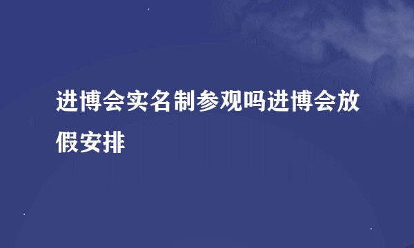 进博会实名制参观吗进博会放假安排