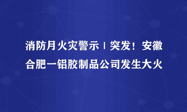 消防月火灾警示｜突发！安徽合肥一铝胶制品公司发生大火