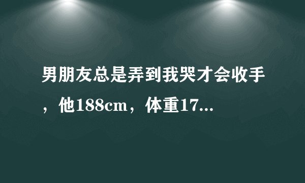 男朋友总是弄到我哭才会收手，他188cm，体重170左右，我157cm，体重110左右，有时候很疼