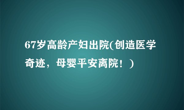 67岁高龄产妇出院(创造医学奇迹，母婴平安离院！)