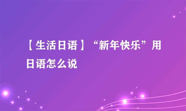 【生活日语】“新年快乐”用日语怎么说