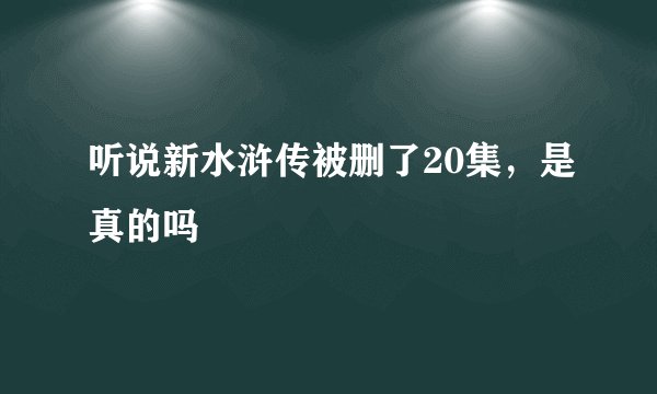 听说新水浒传被删了20集，是真的吗