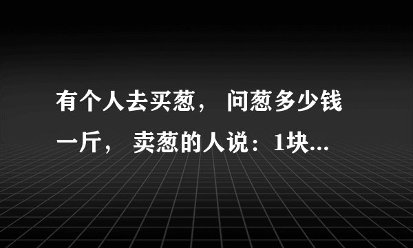 有个人去买葱， 问葱多少钱一斤， 卖葱的人说：1块钱1斤， 这是100斤，要完100元。 买葱的人