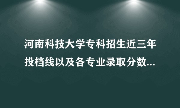 河南科技大学专科招生近三年投档线以及各专业录取分数线是多少分