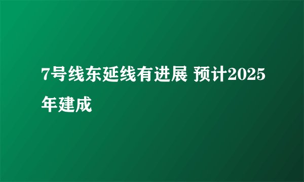 7号线东延线有进展 预计2025年建成