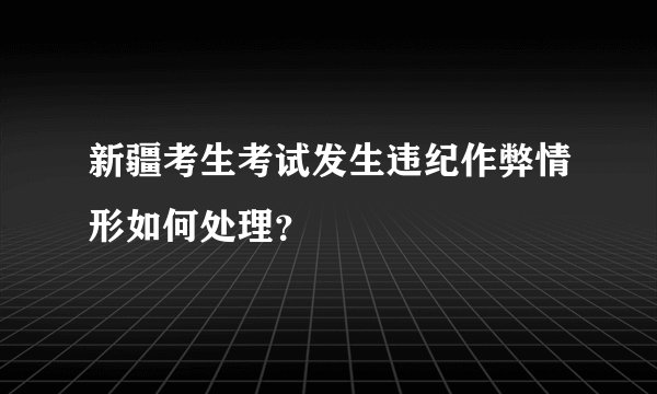 新疆考生考试发生违纪作弊情形如何处理？