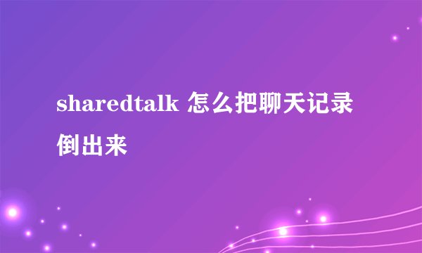 sharedtalk 怎么把聊天记录倒出来