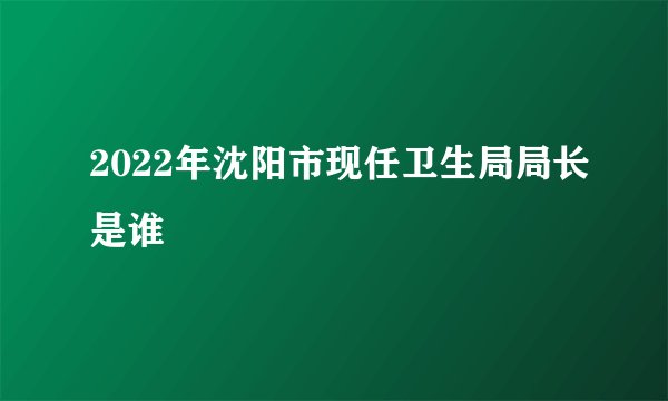 2022年沈阳市现任卫生局局长是谁