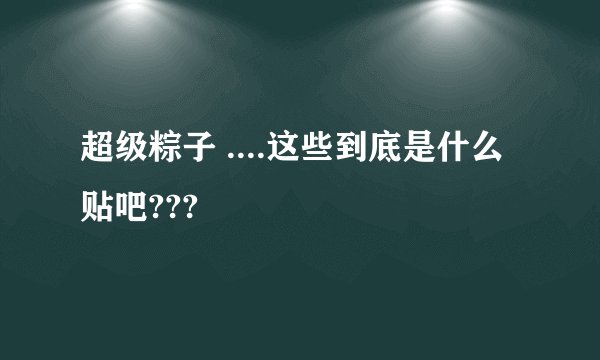 超级粽子 ....这些到底是什么 贴吧???