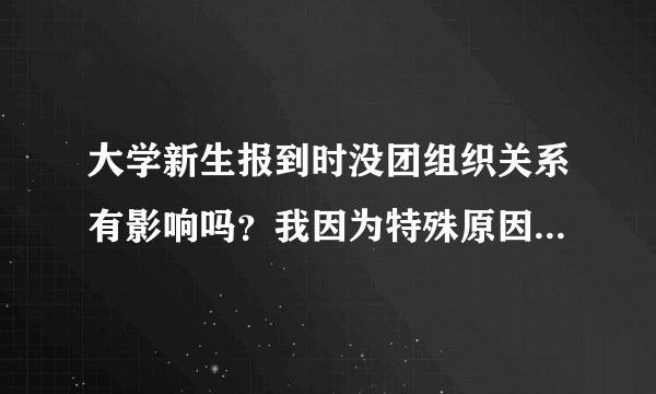 大学新生报到时没团组织关系有影响吗？我因为特殊原因没有啊 拜托大家帮帮忙