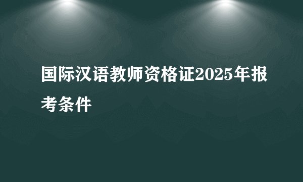 国际汉语教师资格证2025年报考条件
