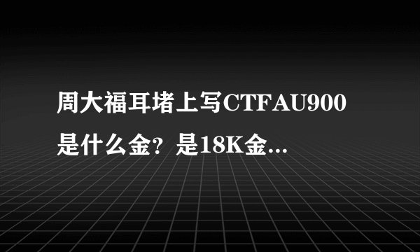 周大福耳堵上写CTFAU900是什么金？是18K金吗？是不是金子？