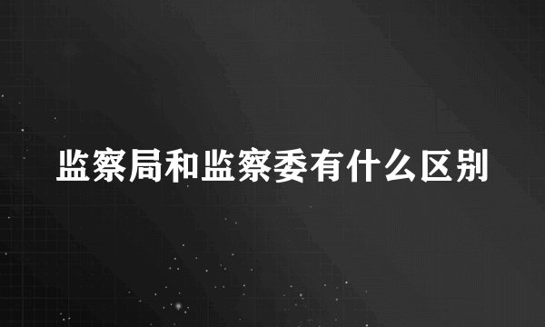 监察局和监察委有什么区别
