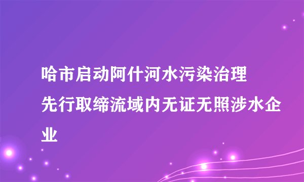 哈市启动阿什河水污染治理 先行取缔流域内无证无照涉水企业