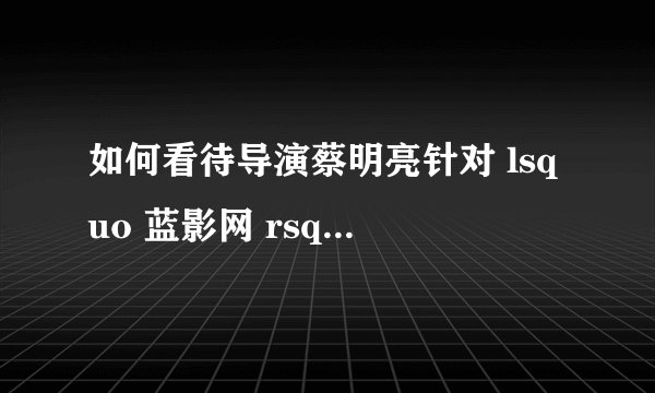如何看待导演蔡明亮针对 lsquo 蓝影网 rsquo 的维权行为? - 知乎