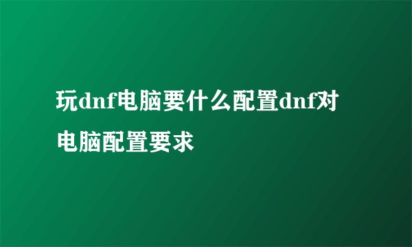 玩dnf电脑要什么配置dnf对电脑配置要求