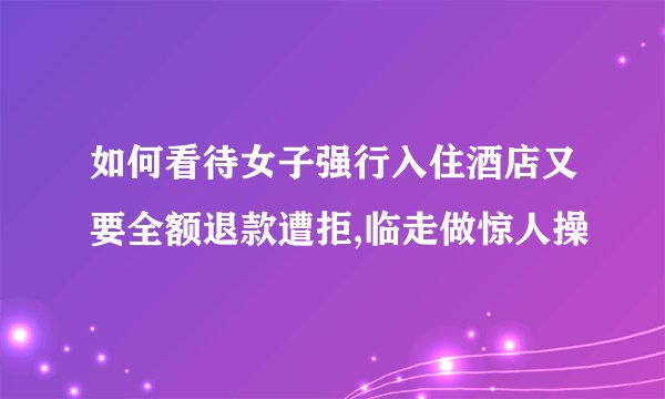 如何看待女子强行入住酒店又要全额退款遭拒,临走做惊人操