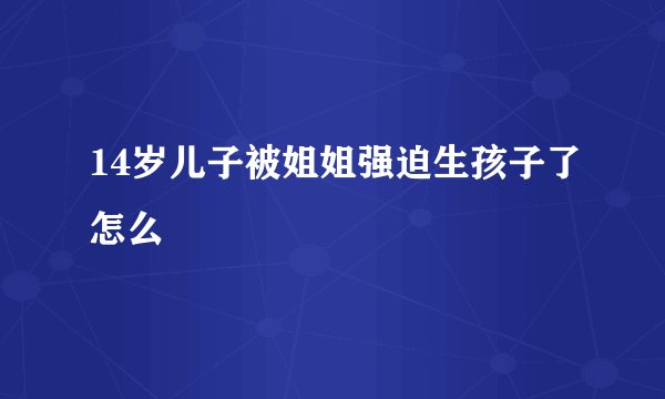 14岁儿子被姐姐强迫生孩子了怎么