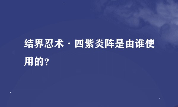 结界忍术·四紫炎阵是由谁使用的？